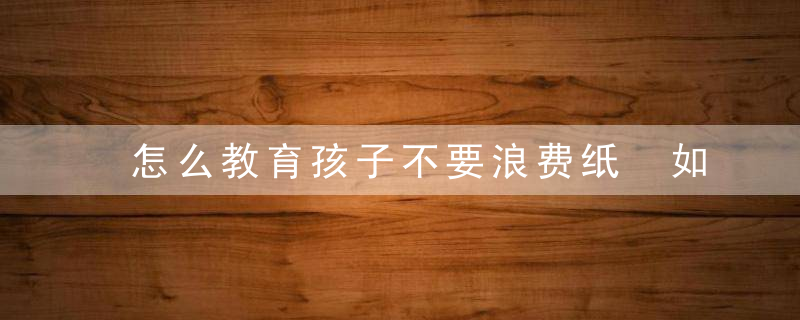 怎么教育孩子不要浪费纸 如何教育孩子不要浪费纸